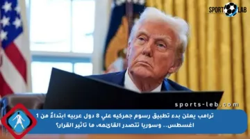 ترامب يعلن بدء تطبيق رسوم جمركية على 8 دول عربية ابتداءً من 1 أغسطس.. وسوريا تتصدر القائمة، ما تأثير القرار؟